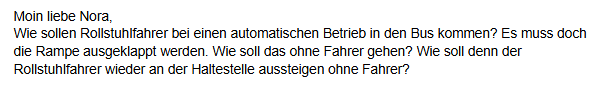 Moin liebe Nora, wie sollen Rollstuhlfahrer bei einem automatischen Betrieb in den Bus kommen? Es muss doch die Rampe ausgeklappt werden. Wie soll das ohne Fahrer gehen? Wie soll denn der Rollstuhlfahrer wieder an der Haltestelle aussteigen ohne Fahrer?
